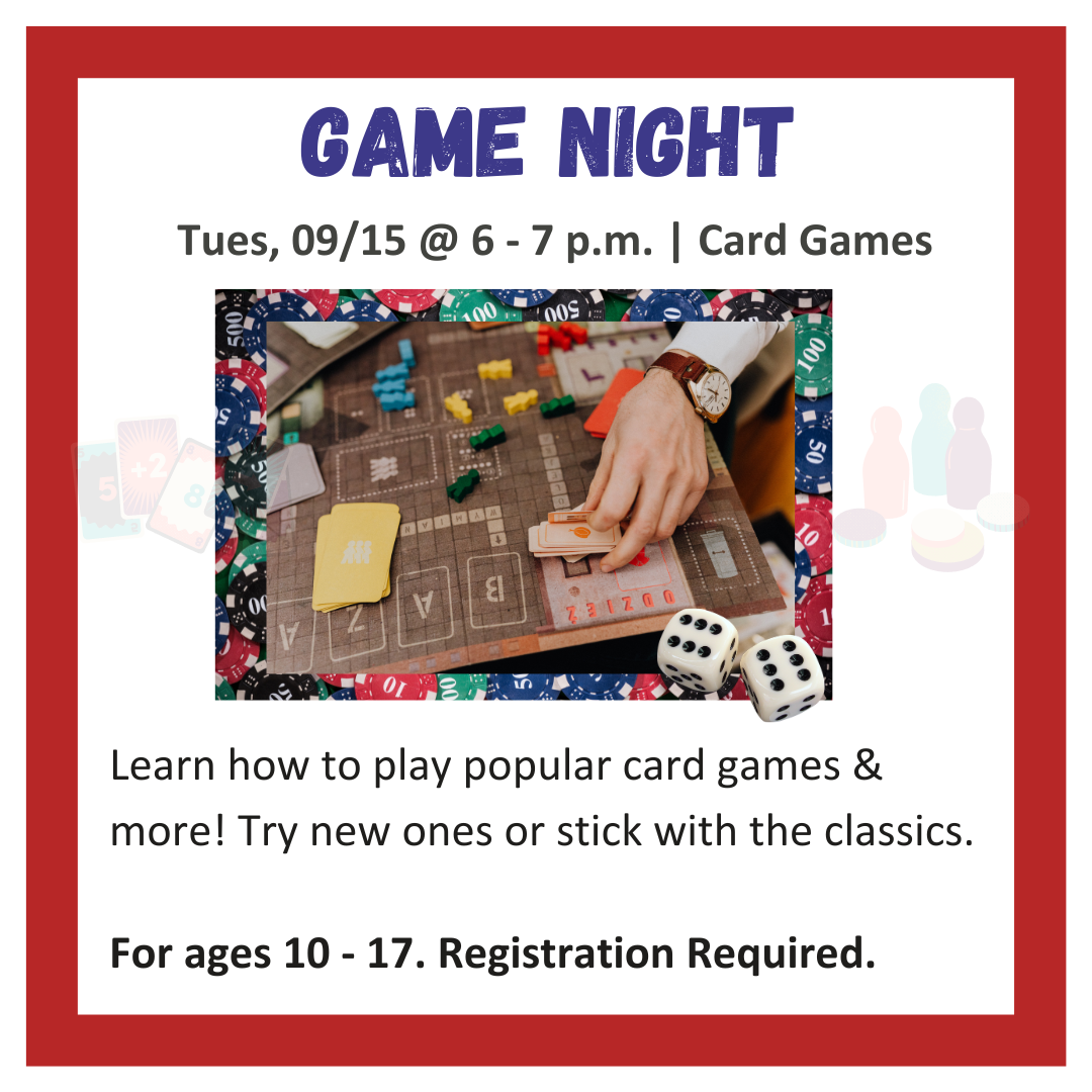 GAME NIGHT Tues, 09/15 @ 6 - 7 p.m. | Card Games Learn how to play popular card games & more! Try new ones or stick with the classics. For ages 10 - 17. Registration Required.