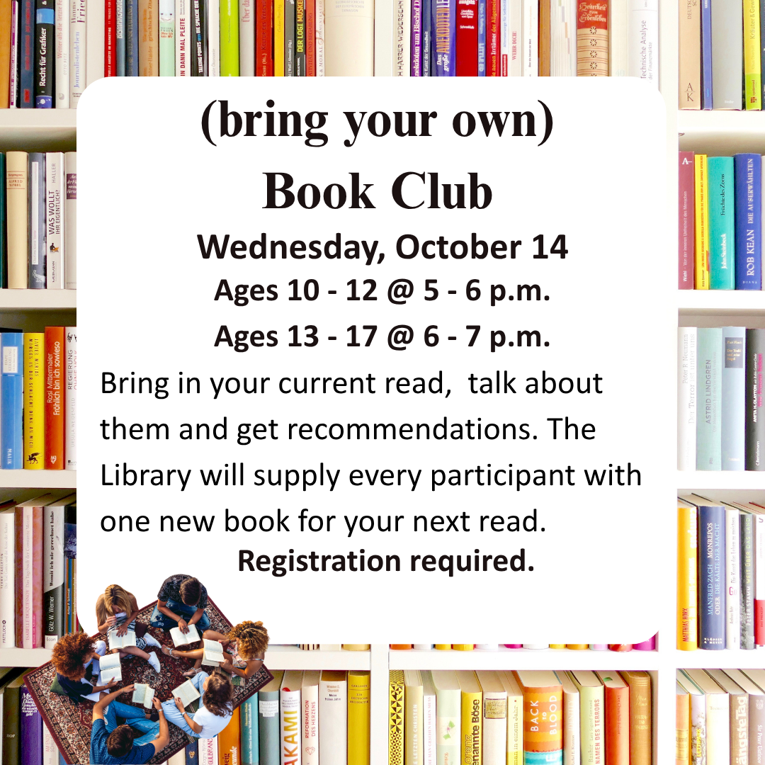 (bring your own) Book Club Wednesday, October 14 Ages 10 - 12 @ 5 - 6 p.m. Ages 13 - 17 @ 6 - 7 p.m. Bring in your current read, talk about them and get recommendations. The Library will supply every participant with one new book for your next read. Registration required.