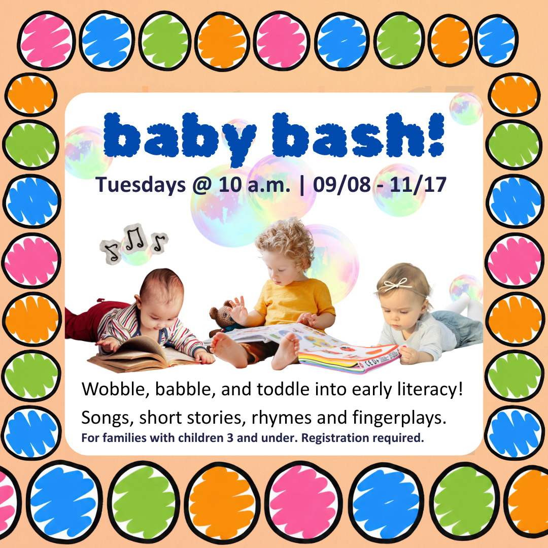 Baby Bash! For families with children 3 and under. Registration required. Tuesdays @ 10 a.m. | June 9 – July 28 Wobble, babble, and toddle into early literacy! Songs, short stories, rhymes and fingerplays.