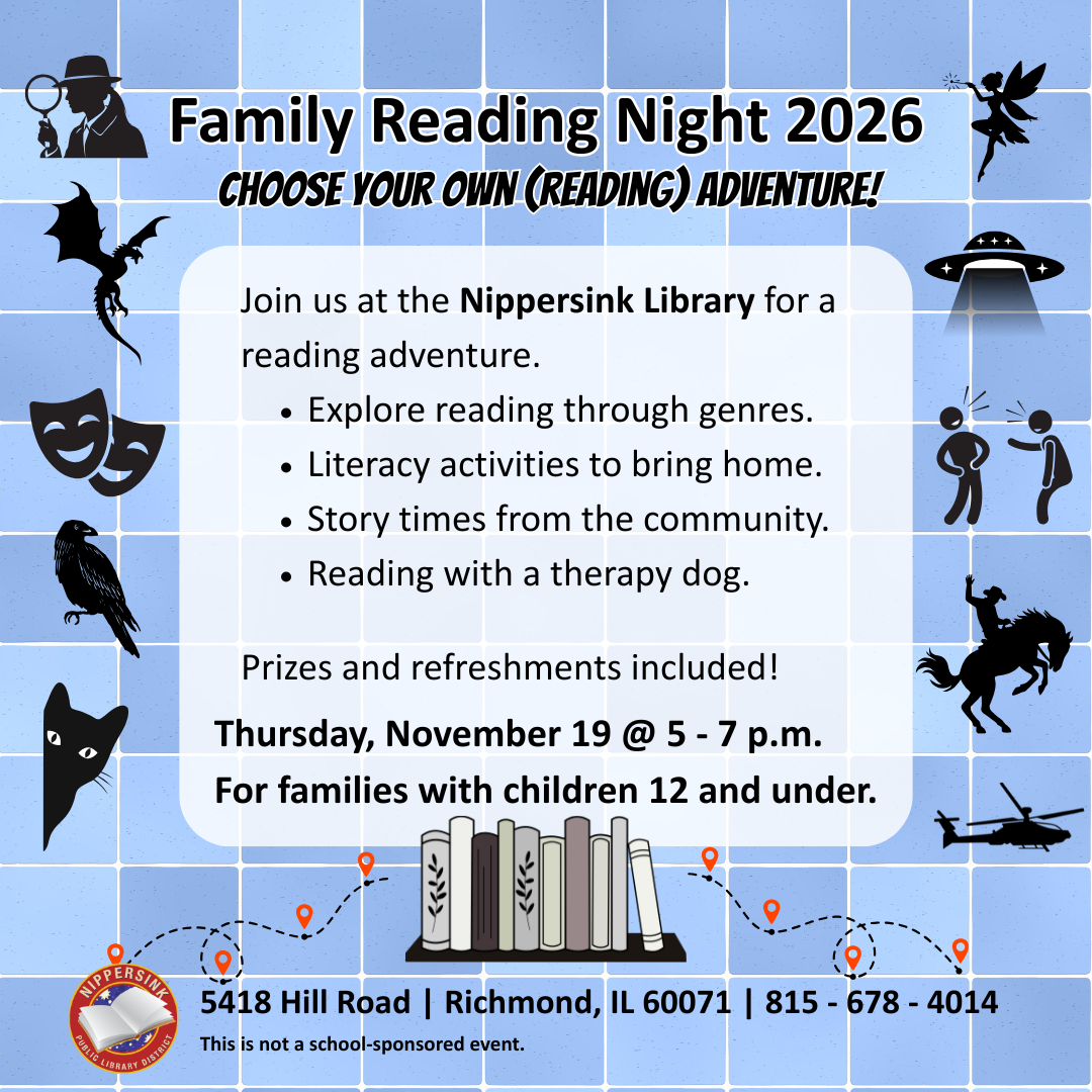 adventure. Explore reading through genres. Literacy activities to bring home. Story times from the community. Reading with a therapy dog. Prizes and refreshments included! Thursday, November 19 @ 5 - 7 p.m. For families with children 12 and under. 5418 Hill Road | Richmond, IL 60071 | 815 - 678 - 4014 This is not a school-sponsored event. choose your own (reading) adventure! Family Reading Night 2026