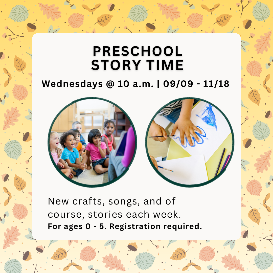 Preschool Story Time<br />
Wednesdays @ 10 a.m. | 09/09 - 11/18<br />
Preschool<br />
Story Time<br />
New crafts, songs, and of course, stories each week.<br />
For ages 0 - 5. Registration required.