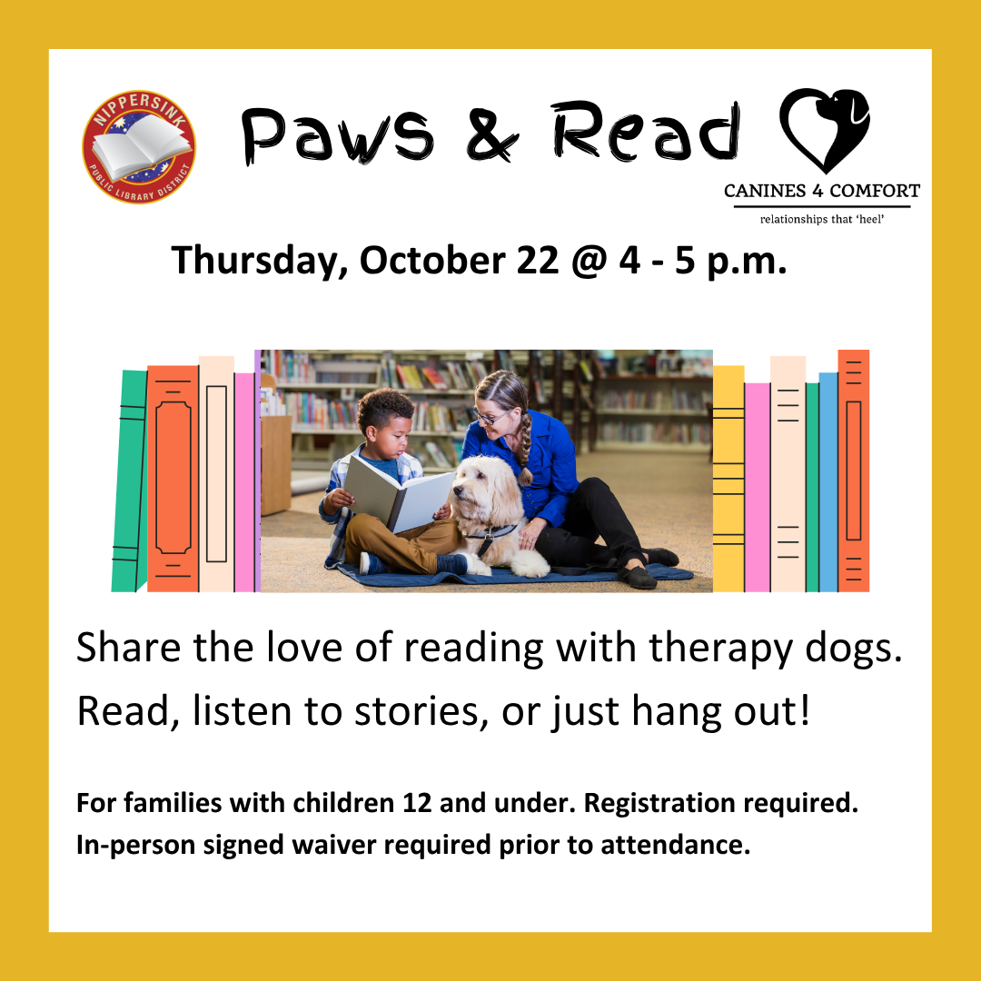 Paws & Read Share the love of reading with therapy dogs. Read, listen to stories, or just hang out! Thursday, October 22 @ 4 - 5 p.m. For families with children 12 and under. Registration required. In-person signed waiver required prior to attendance.